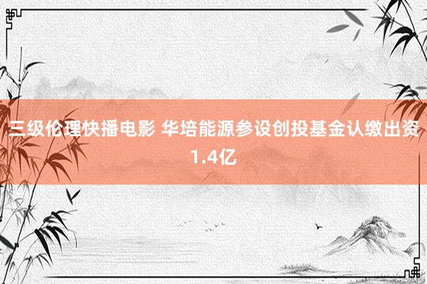 三级伦理快播电影 华培能源参设创投基金认缴出资1.4亿