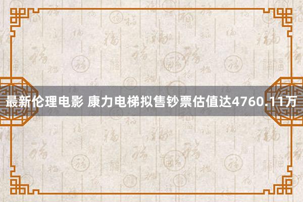 最新伦理电影 康力电梯拟售钞票估值达4760.11万