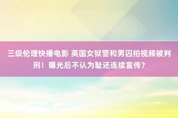 三级伦理快播电影 英国女狱警和男囚拍视频被判刑！曝光后不认为耻还连续宣传？