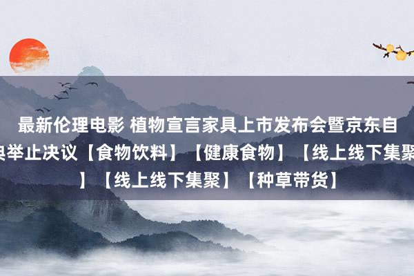 最新伦理电影 植物宣言家具上市发布会暨京东自营平台首发庆典举止决议【食物饮料】【健康食物】【线上线下集聚】【种草带货】