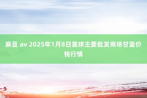 麻豆 av 2025年1月8日寰球主要批发商场甘蓝价钱行情