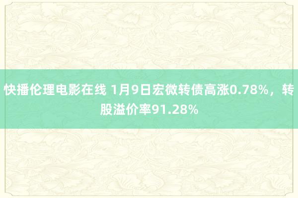 快播伦理电影在线 1月9日宏微转债高涨0.78%，转股溢价率91.28%