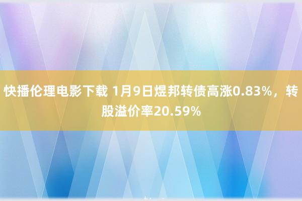 快播伦理电影下载 1月9日煜邦转债高涨0.83%，转股溢价率20.59%