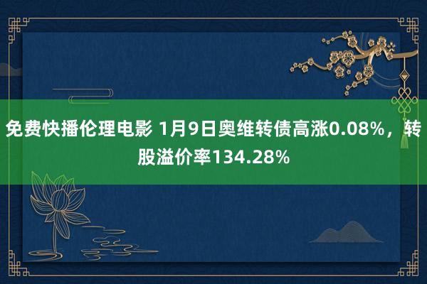 免费快播伦理电影 1月9日奥维转债高涨0.08%，转股溢价率134.28%