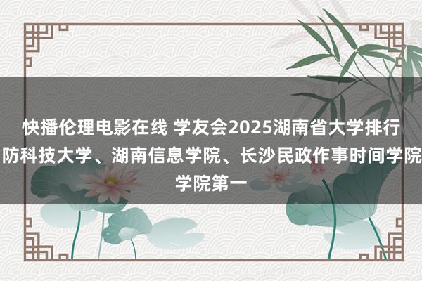 快播伦理电影在线 学友会2025湖南省大学排行，国防科技大学、湖南信息学院、长沙民政作事时间学院第一