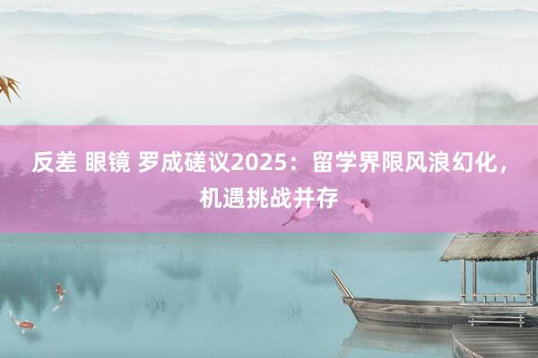 反差 眼镜 罗成磋议2025：留学界限风浪幻化，机遇挑战并存