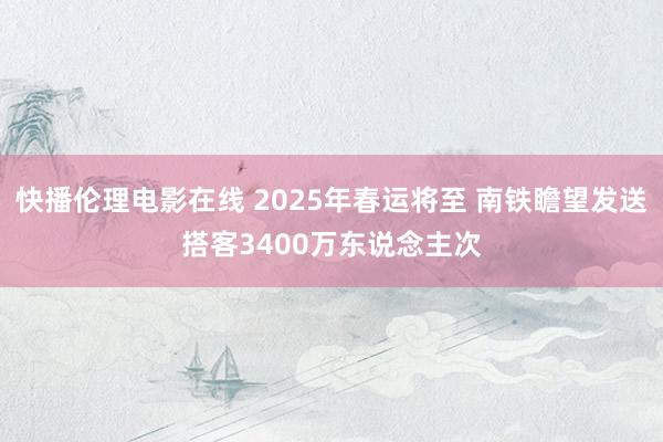 快播伦理电影在线 2025年春运将至 南铁瞻望发送搭客3400万东说念主次