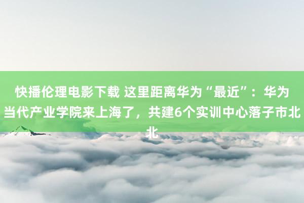 快播伦理电影下载 这里距离华为“最近”：华为当代产业学院来上海了，共建6个实训中心落子市北