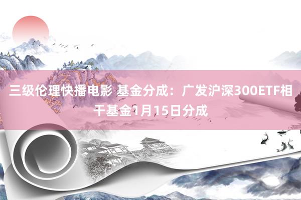 三级伦理快播电影 基金分成：广发沪深300ETF相干基金1月15日分成