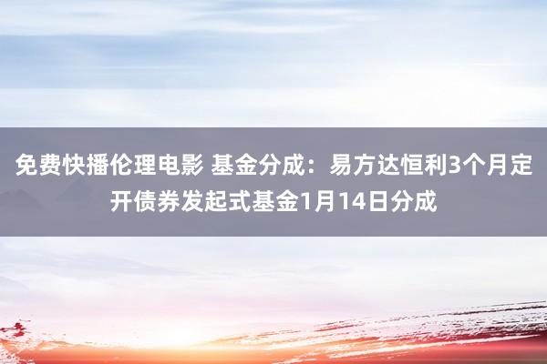 免费快播伦理电影 基金分成：易方达恒利3个月定开债券发起式基金1月14日分成