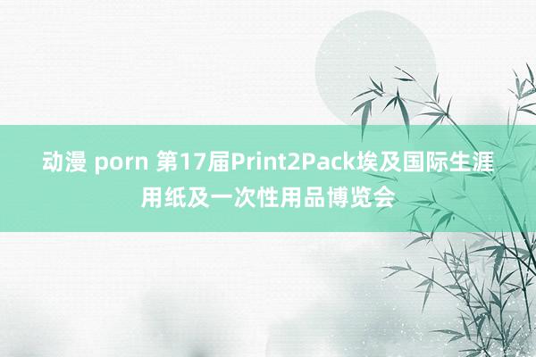 动漫 porn 第17届Print2Pack埃及国际生涯用纸及一次性用品博览会