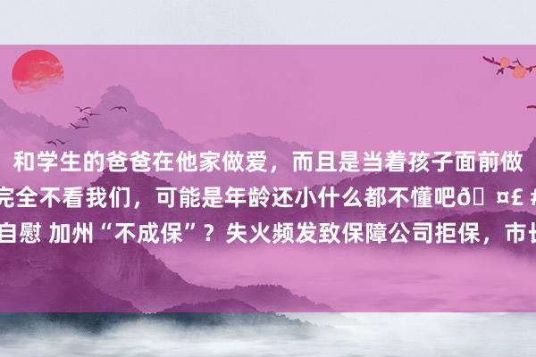 和学生的爸爸在他家做爱，而且是当着孩子面前做爱，太刺激了，孩子完全不看我们，可能是年龄还小什么都不懂吧🤣 #同城 #文爱 #自慰 加州“不成保”？失火频发致保障公司拒保，市长削减消防预算，水库开拓10年未启动