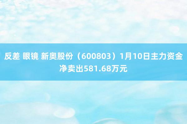 反差 眼镜 新奥股份（600803）1月10日主力资金净卖出581.68万元