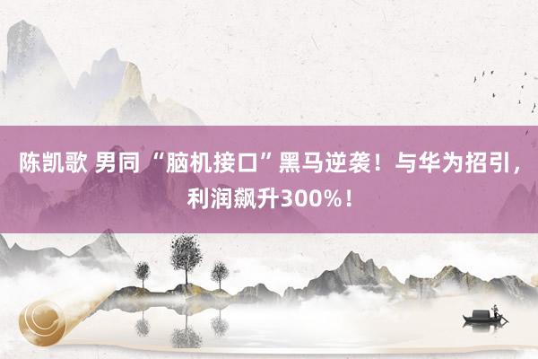 陈凯歌 男同 “脑机接口”黑马逆袭！与华为招引，利润飙升300%！