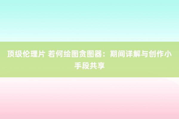 顶级伦理片 若何绘图贪图器：期间详解与创作小手段共享