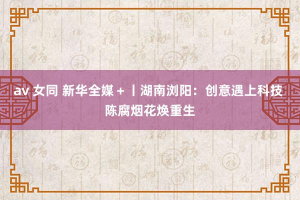 av 女同 新华全媒＋丨湖南浏阳：创意遇上科技 陈腐烟花焕重生