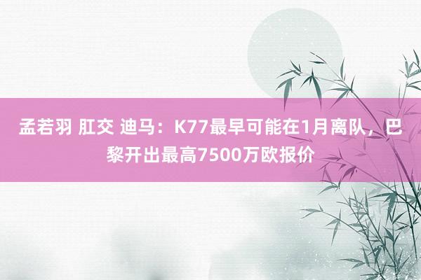 孟若羽 肛交 迪马：K77最早可能在1月离队，巴黎开出最高7500万欧报价