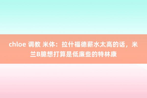 chloe 调教 米体：拉什福德薪水太高的话，米兰B臆想打算是低廉些的特林康