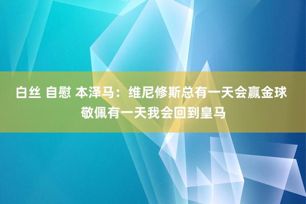 白丝 自慰 本泽马：维尼修斯总有一天会赢金球 敬佩有一天我会回到皇马