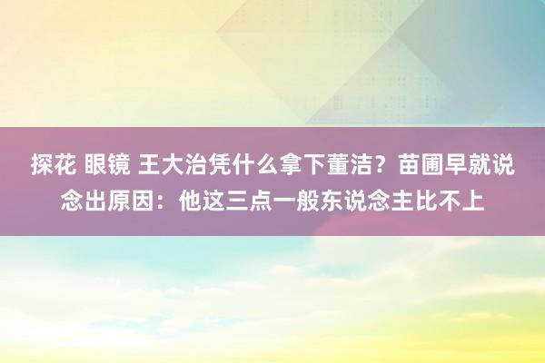 探花 眼镜 王大治凭什么拿下董洁？苗圃早就说念出原因：他这三点一般东说念主比不上