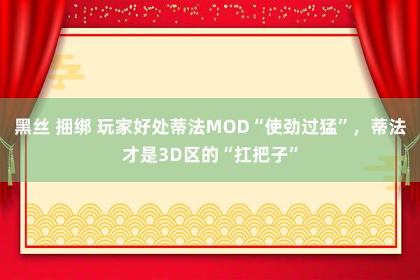 黑丝 捆绑 玩家好处蒂法MOD“使劲过猛”，蒂法才是3D区的“扛把子”