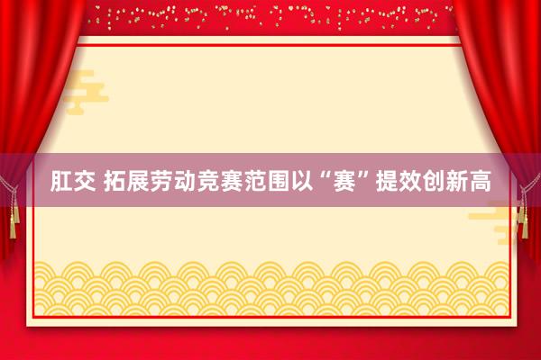 肛交 拓展劳动竞赛范围以“赛”提效创新高