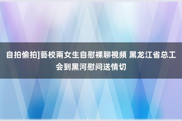 自拍偷拍]藝校兩女生自慰裸聊視頻 黑龙江省总工会到黑河慰问送情切