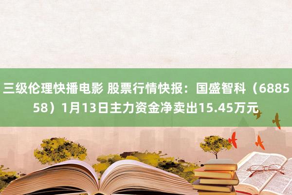 三级伦理快播电影 股票行情快报：国盛智科（688558）1月13日主力资金净卖出15.45万元