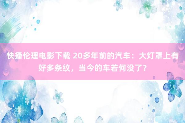 快播伦理电影下载 20多年前的汽车：大灯罩上有好多条纹，当今的车若何没了？