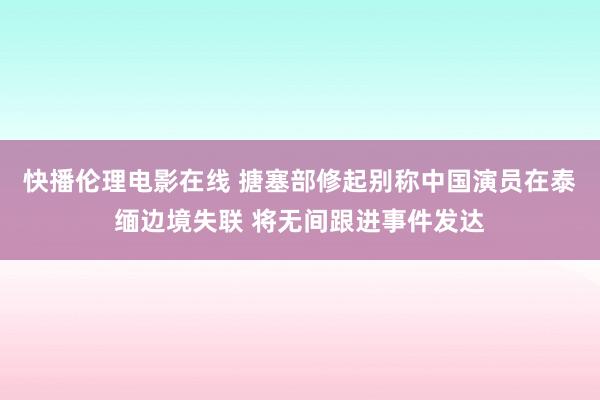 快播伦理电影在线 搪塞部修起别称中国演员在泰缅边境失联 将无间跟进事件发达