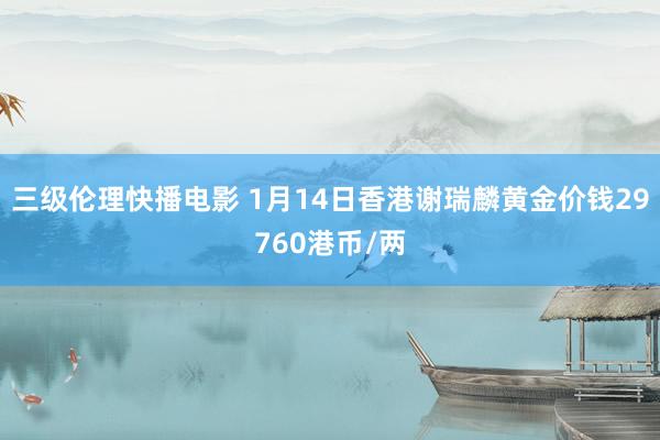 三级伦理快播电影 1月14日香港谢瑞麟黄金价钱29760港币/两