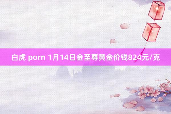 白虎 porn 1月14日金至尊黄金价钱824元/克