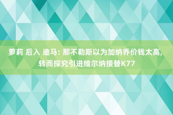 萝莉 后入 迪马: 那不勒斯以为加纳乔价钱太高， 转而探究引进维尔纳接替K77