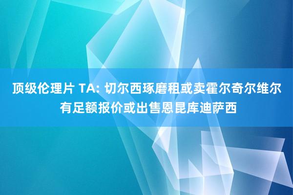 顶级伦理片 TA: 切尔西琢磨租或卖霍尔奇尔维尔 有足额报价或出售恩昆库迪萨西