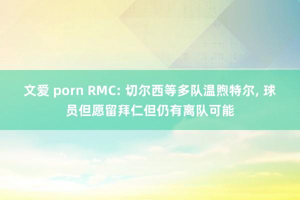 文爱 porn RMC: 切尔西等多队温煦特尔， 球员但愿留拜仁但仍有离队可能