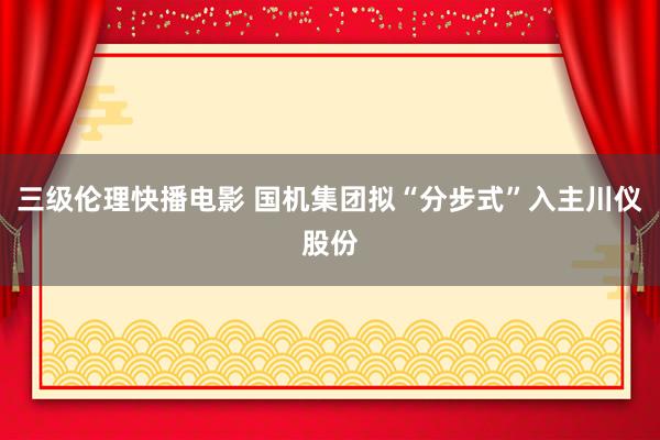 三级伦理快播电影 国机集团拟“分步式”入主川仪股份