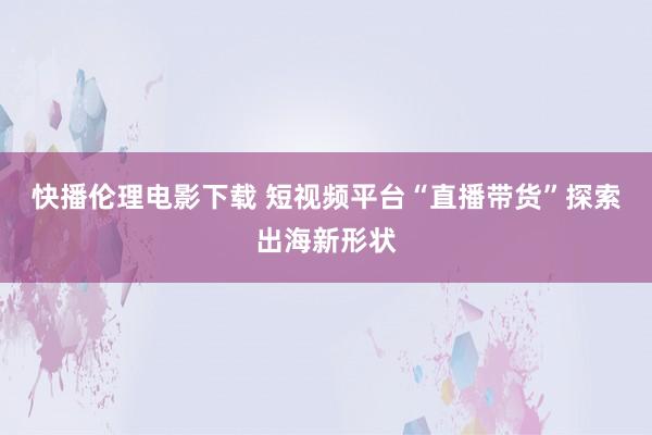 快播伦理电影下载 短视频平台“直播带货”探索出海新形状