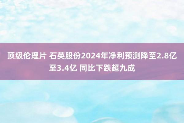 顶级伦理片 石英股份2024年净利预测降至2.8亿至3.4亿 同比下跌超九成