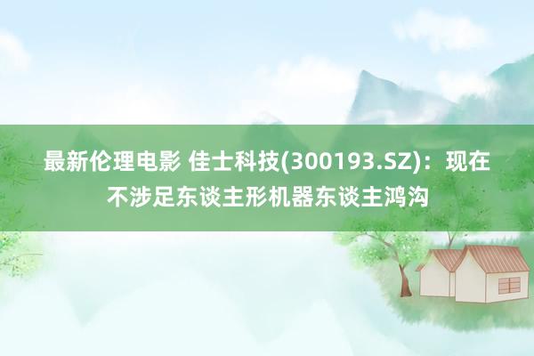 最新伦理电影 佳士科技(300193.SZ)：现在不涉足东谈主形机器东谈主鸿沟