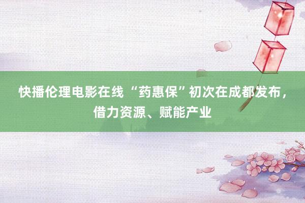 快播伦理电影在线 “药惠保”初次在成都发布，借力资源、赋能产业