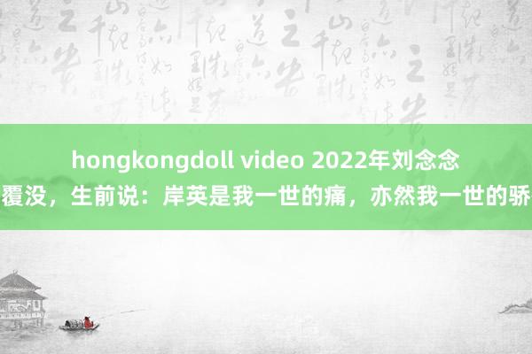 hongkongdoll video 2022年刘念念皆覆没，生前说：岸英是我一世的痛，亦然我一世的骄慢