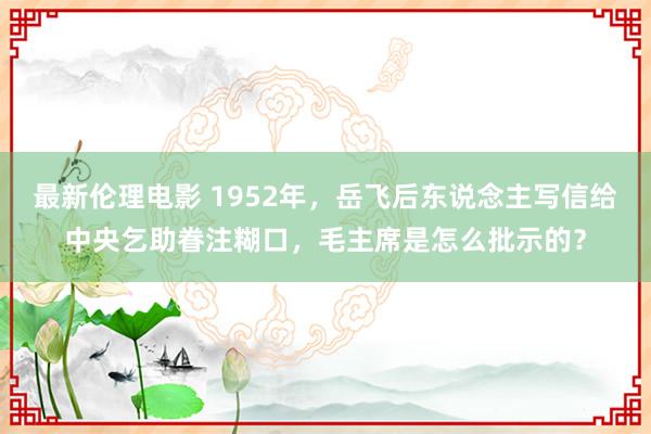 最新伦理电影 1952年，岳飞后东说念主写信给中央乞助眷注糊口，毛主席是怎么批示的？