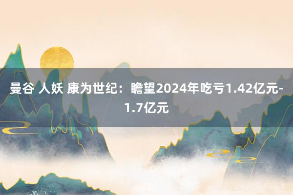 曼谷 人妖 康为世纪：瞻望2024年吃亏1.42亿元-1.7亿元