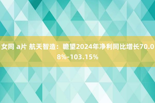 女同 a片 航天智造：瞻望2024年净利同比增长70.08%-103.15%