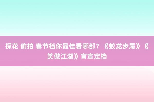 探花 偷拍 春节档你最佳看哪部？《蛟龙步履》《笑傲江湖》官宣定档