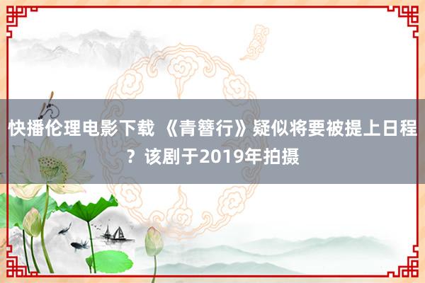 快播伦理电影下载 《青簪行》疑似将要被提上日程？该剧于2019年拍摄